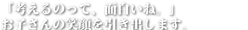 「考えるのって、面白いね。」 お子さんの笑顔を引き出します。